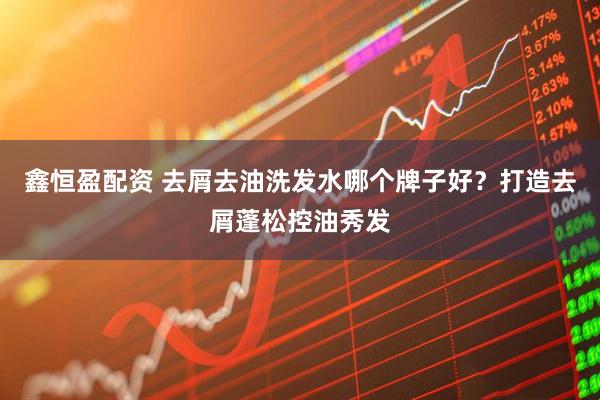 鑫恒盈配资 去屑去油洗发水哪个牌子好？打造去屑蓬松控油秀发