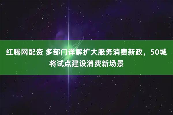 红腾网配资 多部门详解扩大服务消费新政，50城将试点建设消费新场景