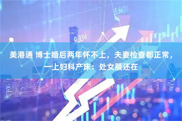 美港通 博士婚后两年怀不上，夫妻检查都正常，一上妇科产床：处女膜还在