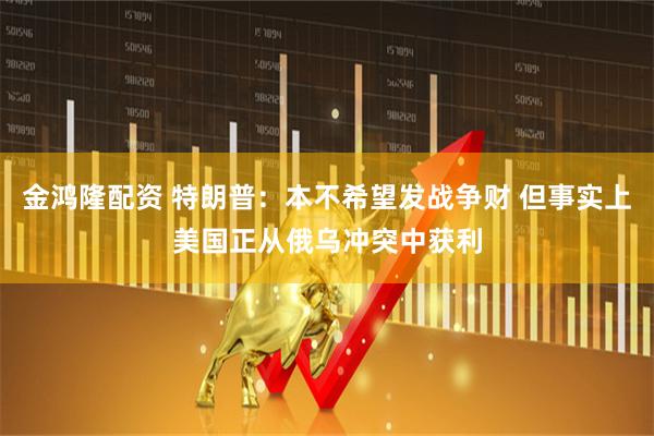 金鸿隆配资 特朗普：本不希望发战争财 但事实上美国正从俄乌冲突中获利
