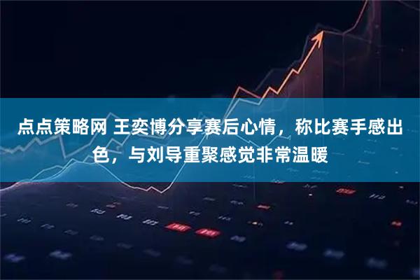 点点策略网 王奕博分享赛后心情，称比赛手感出色，与刘导重聚感觉非常温暖