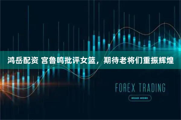 鸿岳配资 宫鲁鸣批评女篮，期待老将们重振辉煌