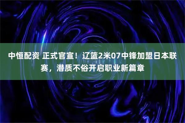 中恒配资 正式官宣！辽篮2米07中锋加盟日本联赛，潜质不俗开启职业新篇章