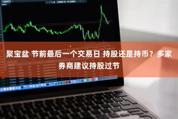 聚宝盆 节前最后一个交易日 持股还是持币？多家券商建议持股过节