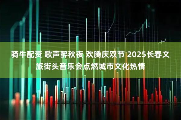 骑牛配资 歌声醉秋夜 欢腾庆双节 2025长春文旅街头音乐会点燃城市文化热情