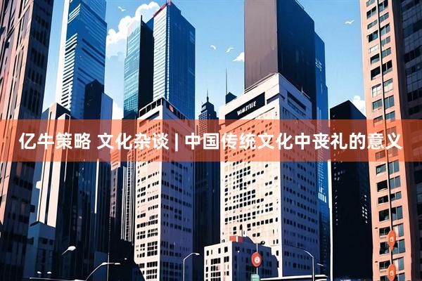 亿牛策略 文化杂谈 | 中国传统文化中丧礼的意义