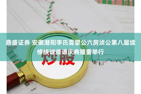 鼎盛证券 安徽潜阳李氏雲望公六房浈公第八届续修族谱颁谱庆典隆重举行
