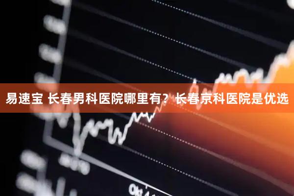 易速宝 长春男科医院哪里有？长春京科医院是优选