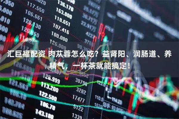 汇巨福配资 肉苁蓉怎么吃？益肾阳、润肠道、养精气，一杯茶就能搞定！