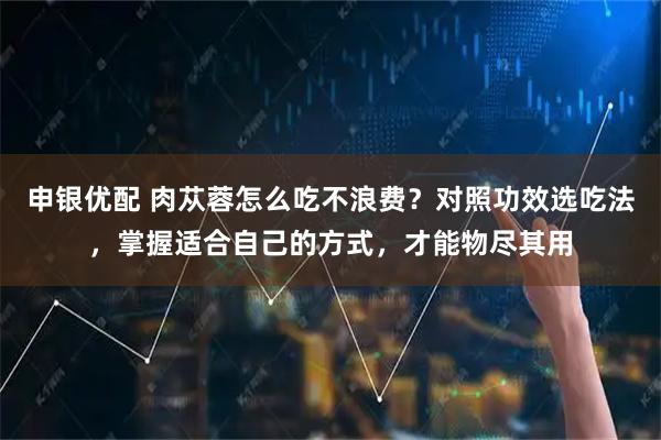 申银优配 肉苁蓉怎么吃不浪费？对照功效选吃法，掌握适合自己的方式，才能物尽其用