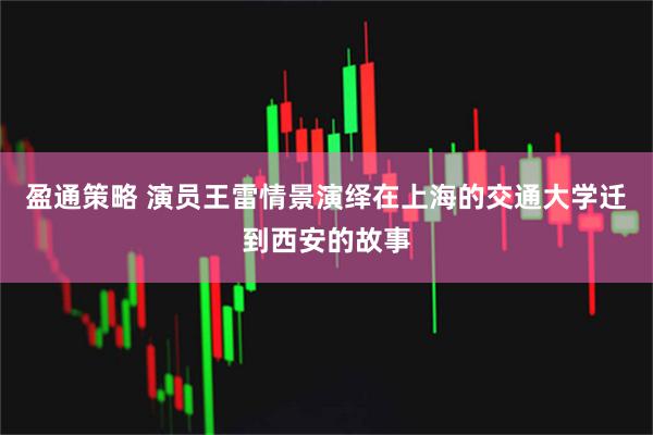 盈通策略 演员王雷情景演绎在上海的交通大学迁到西安的故事