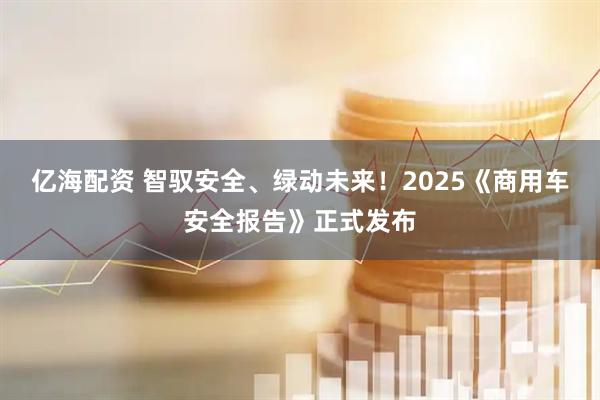 亿海配资 智驭安全、绿动未来！2025《商用车安全报告》正式发布