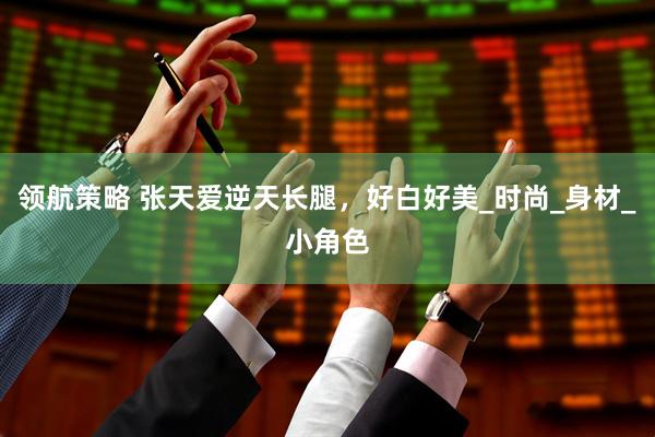 领航策略 张天爱逆天长腿,好白好美_时尚_身材_小角色