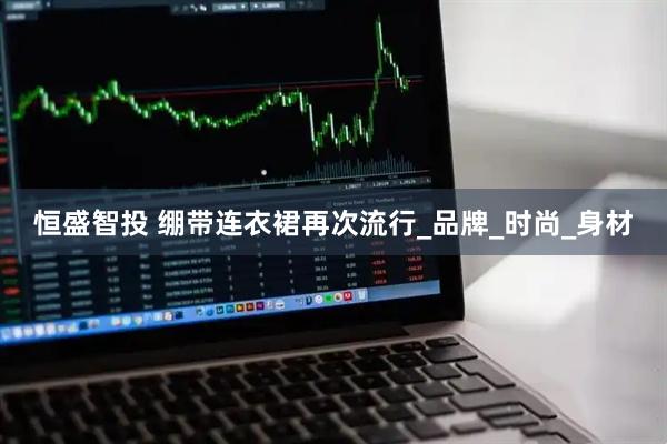 恒盛智投 绷带连衣裙再次流行_品牌_时尚_身材
