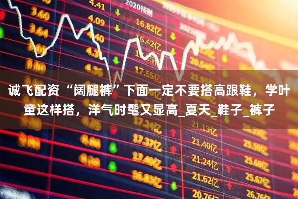 诚飞配资 “阔腿裤”下面一定不要搭高跟鞋，学叶童这样搭，洋气时髦又显高_夏天_鞋子_裤子