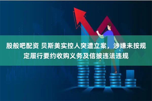 股般吧配资 贝斯美实控人突遭立案,涉嫌未按规定履行要约收购义务及信披违法违规