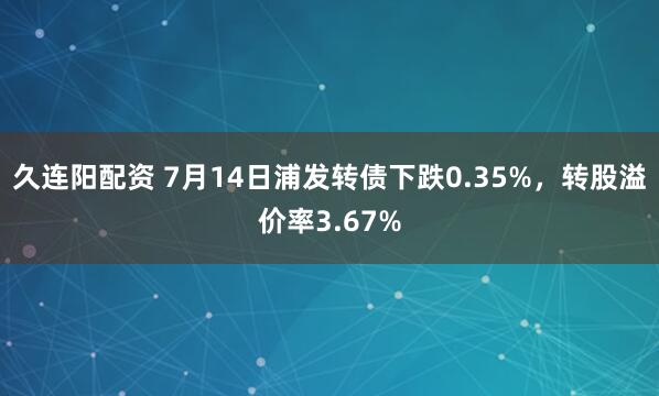久连阳配资 7月14日浦发转债下跌0.35%，转股溢价率3.67%