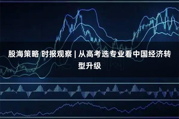 股海策略 时报观察 | 从高考选专业看中国经济转型升级
