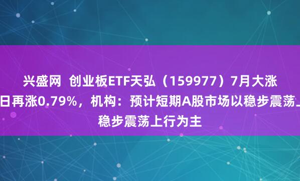 兴盛网  创业板ETF天弘（159977）7月大涨8%，单日再涨0.79%，机构：预计短期A股市场以稳步震荡上行为主