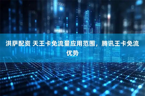 洪萨配资 天王卡免流量应用范围，腾讯王卡免流优势