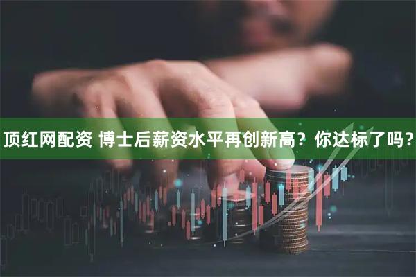 顶红网配资 博士后薪资水平再创新高？你达标了吗？