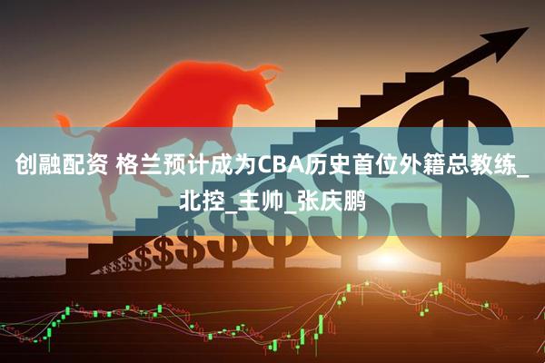 创融配资 格兰预计成为CBA历史首位外籍总教练_北控_主帅_张庆鹏