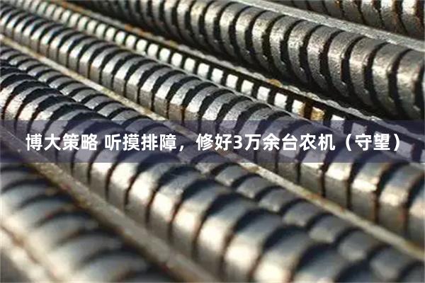 博大策略 听摸排障，修好3万余台农机（守望）