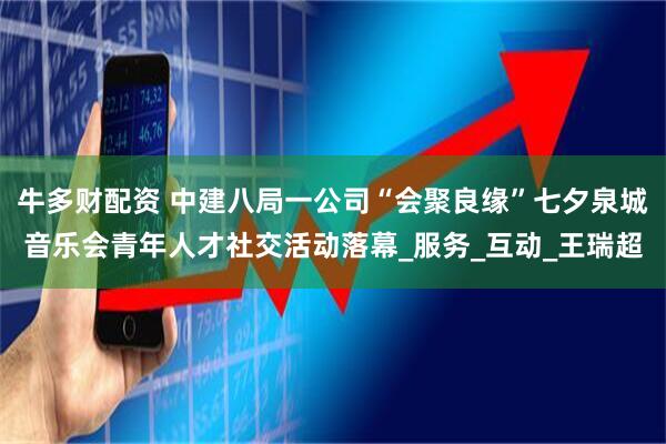牛多财配资 中建八局一公司“会聚良缘”七夕泉城音乐会青年人才社交活动落幕_服务_互动_王瑞超