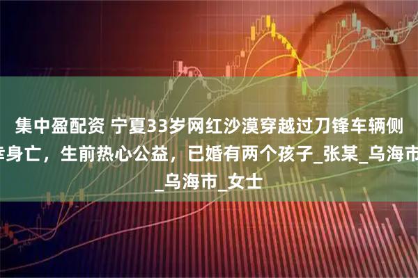 集中盈配资 宁夏33岁网红沙漠穿越过刀锋车辆侧翻不幸身亡,生前热心公益,已婚有两个孩子_张某_乌海市_女士