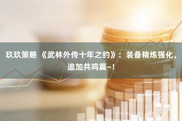 玖玖策略 《武林外传十年之约》：装备精炼强化，追加共鸣篇~！