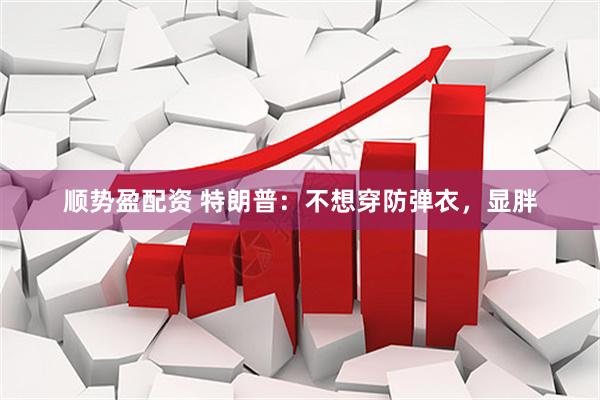 顺势盈配资 特朗普：不想穿防弹衣，显胖